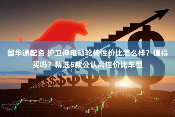 国华通配资 护卫神电动轮椅性价比怎么样？值得买吗？精选5款公认高性价比车型