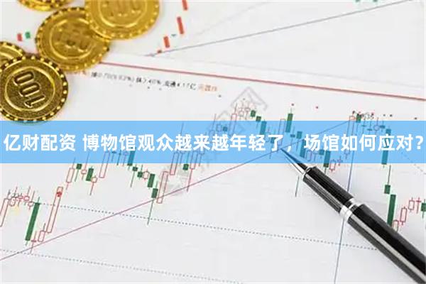 亿财配资 博物馆观众越来越年轻了，场馆如何应对？