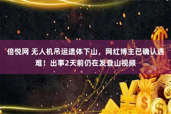 倍悦网 无人机吊运遗体下山，网红博主已确认遇难！出事2天前仍在发登山视频