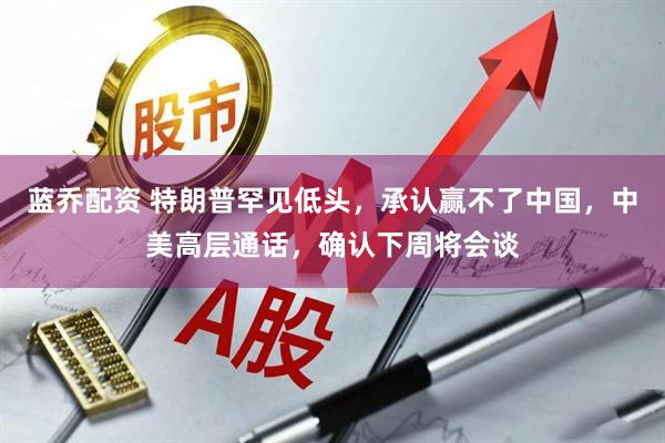 蓝乔配资 特朗普罕见低头，承认赢不了中国，中美高层通话，确认下周将会谈