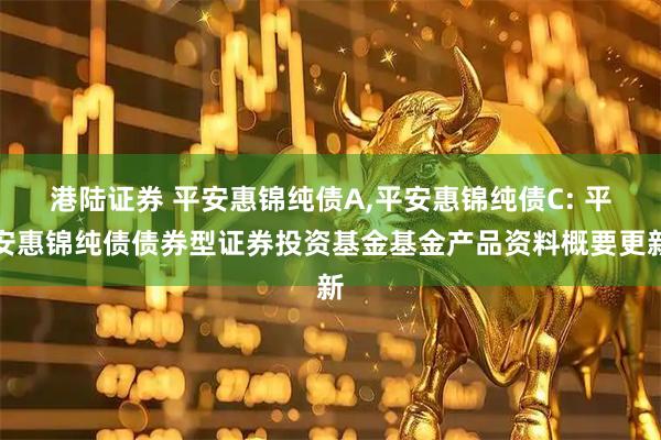 港陆证券 平安惠锦纯债A,平安惠锦纯债C: 平安惠锦纯债债券型证券投资基金基金产品资料概要更新