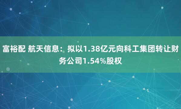 富裕配 航天信息：拟以1.38亿元向科工集团转让财务公司1.54%股权