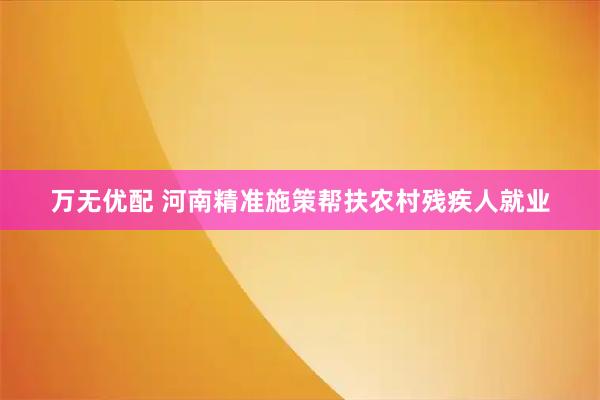 万无优配 河南精准施策帮扶农村残疾人就业
