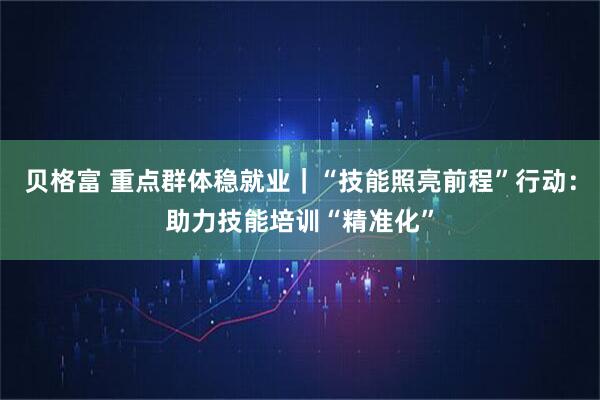 贝格富 重点群体稳就业｜“技能照亮前程”行动：助力技能培训“精准化”