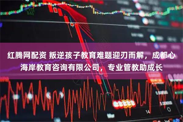 红腾网配资 叛逆孩子教育难题迎刃而解，成都心海岸教育咨询有限公司，专业管教助成长