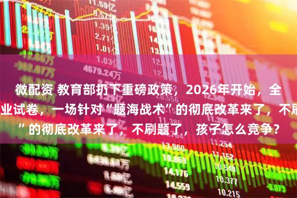 微配资 教育部扔下重磅政策，2026年开始，全国一律不准再买校外商业试卷，一场针对“题海战术”的彻底改革来了，不刷题了，孩子怎么竞争？