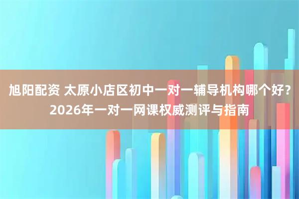 旭阳配资 太原小店区初中一对一辅导机构哪个好？2026年一对一网课权威测评与指南
