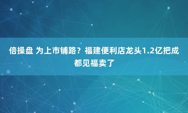 倍操盘 为上市铺路？福建便利店龙头1.2亿把成都见福卖了