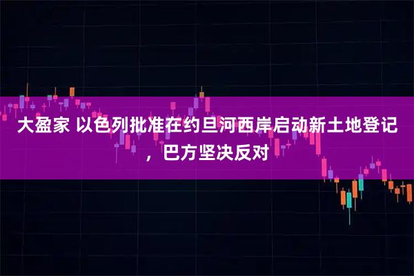 大盈家 以色列批准在约旦河西岸启动新土地登记，巴方坚决反对