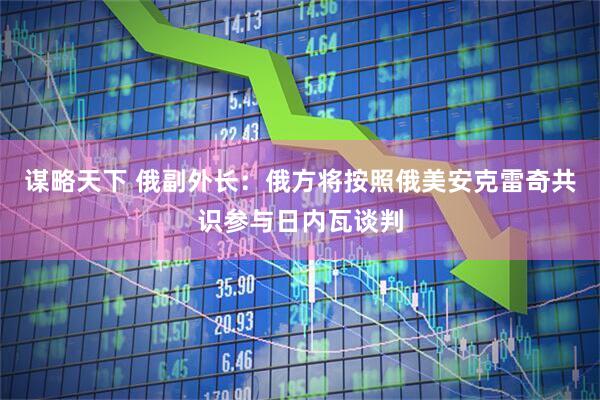 谋略天下 俄副外长：俄方将按照俄美安克雷奇共识参与日内瓦谈判