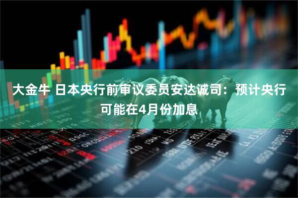 大金牛 日本央行前审议委员安达诚司：预计央行可能在4月份加息