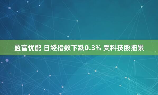 盈富忧配 日经指数下跌0.3% 受科技股拖累