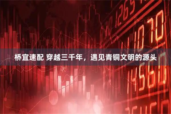 桥宜速配 穿越三千年，遇见青铜文明的源头