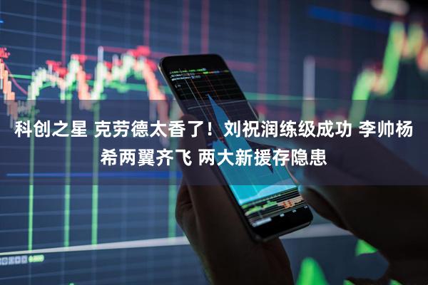 科创之星 克劳德太香了！刘祝润练级成功 李帅杨希两翼齐飞 两大新援存隐患