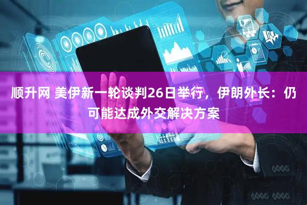 顺升网 美伊新一轮谈判26日举行，伊朗外长：仍可能达成外交解决方案