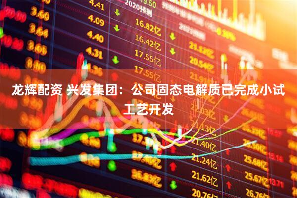 龙辉配资 兴发集团：公司固态电解质已完成小试工艺开发