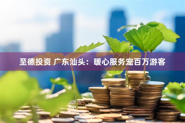 至德投资 广东汕头：暖心服务宠百万游客