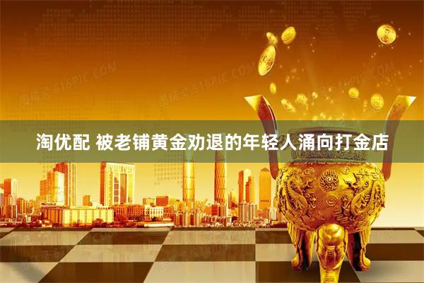 淘优配 被老铺黄金劝退的年轻人涌向打金店