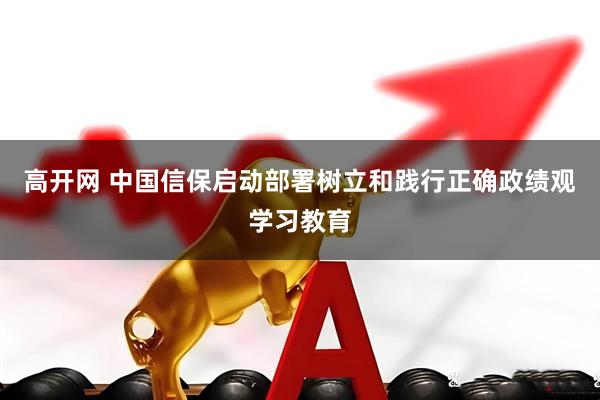 高开网 中国信保启动部署树立和践行正确政绩观学习教育