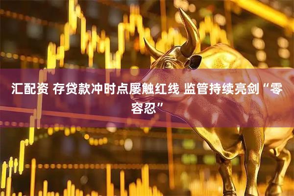 汇配资 存贷款冲时点屡触红线 监管持续亮剑“零容忍”