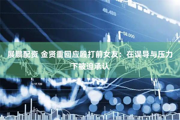 展鵬配资 金贤重回应殴打前女友：在误导与压力下被迫承认