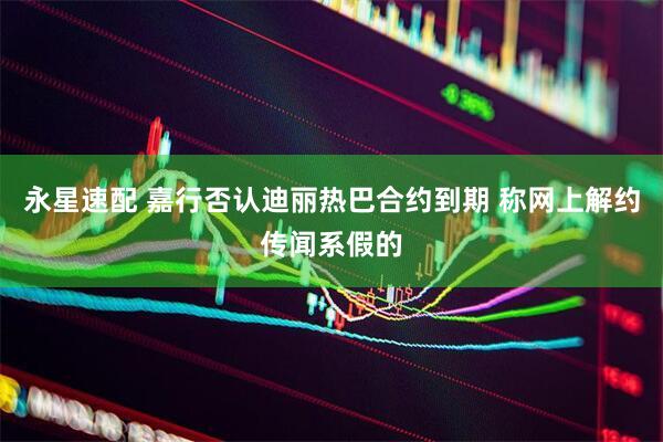 永星速配 嘉行否认迪丽热巴合约到期 称网上解约传闻系假的