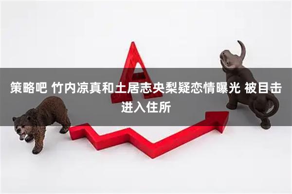 策略吧 竹内凉真和土居志央梨疑恋情曝光 被目击进入住所