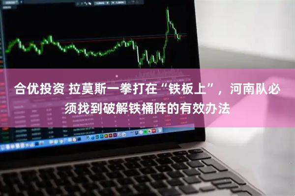 合优投资 拉莫斯一拳打在“铁板上”，河南队必须找到破解铁桶阵的有效办法