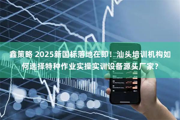 鑫策略 2025新国标落地在即！汕头培训机构如何选择特种作业实操实训设备源头厂家？