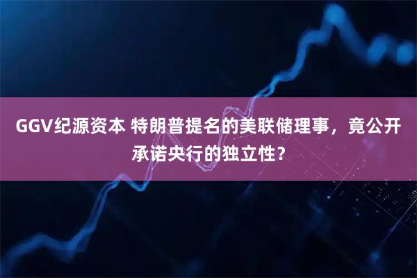 GGV纪源资本 特朗普提名的美联储理事，竟公开承诺央行的独立性？